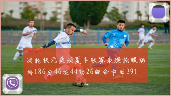 次轮状元桑顿夏季联赛表现抢眼场均186分46板44助26断命中率391