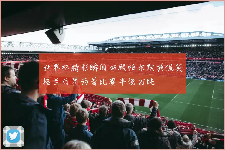 世界杯精彩瞬间回顾帕尔默调侃英格兰对墨西哥比赛半场打盹